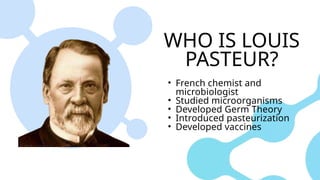 WHO IS LOUIS
PASTEUR?
• French chemist and
microbiologist
• Studied microorganisms
• Developed Germ Theory
• Introduced pasteurization
• Developed vaccines
 