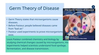 Germ Theory of Disease
• Germ Theory states that microorganisms cause
diseases.
• Before Pasteur, people believed diseases came
from “bad air.”
• Pasteur used experiments to prove microorganisms
exist.
Louis Pasteur combined chemistry and biology by
studying chemical changes caused by microorganisms. His
experiments helped scientists understand food spoilage,
fermentation, and disease transmission.
 