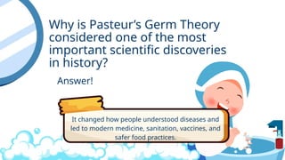 Why is Pasteur’s Germ Theory
considered one of the most
important scientific discoveries
in history?
Answer!
It changed how people understood diseases and
led to modern medicine, sanitation, vaccines, and
safer food practices.
 