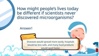 How might people’s lives today
be different if scientists never
discovered microorganisms?
Answer!
Diseases would spread more easily, hospitals
would be less safe, and many food products
would spoil faster.
 