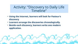 Activity: “Discovery to Daily Life
Timeline”
• Using the internet, learners will look for Pasteur’s
discovery
• Learners arrange the discoveries chronologically.
• Beside each discovery, learners write one modern
application.
 