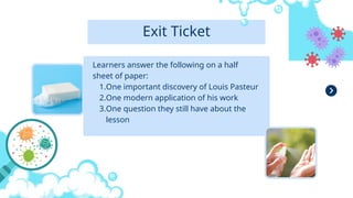 Exit Ticket
Learners answer the following on a half
sheet of paper:
1.One important discovery of Louis Pasteur
2.One modern application of his work
3.One question they still have about the
lesson
 