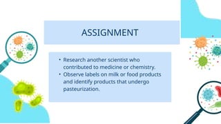 ASSIGNMENT
• Research another scientist who
contributed to medicine or chemistry.
• Observe labels on milk or food products
and identify products that undergo
pasteurization.
 
