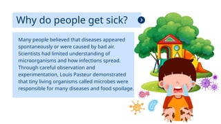 Why do people get sick?
Many people believed that diseases appeared
spontaneously or were caused by bad air.
Scientists had limited understanding of
microorganisms and how infections spread.
Through careful observation and
experimentation, Louis Pasteur demonstrated
that tiny living organisms called microbes were
responsible for many diseases and food spoilage.
 