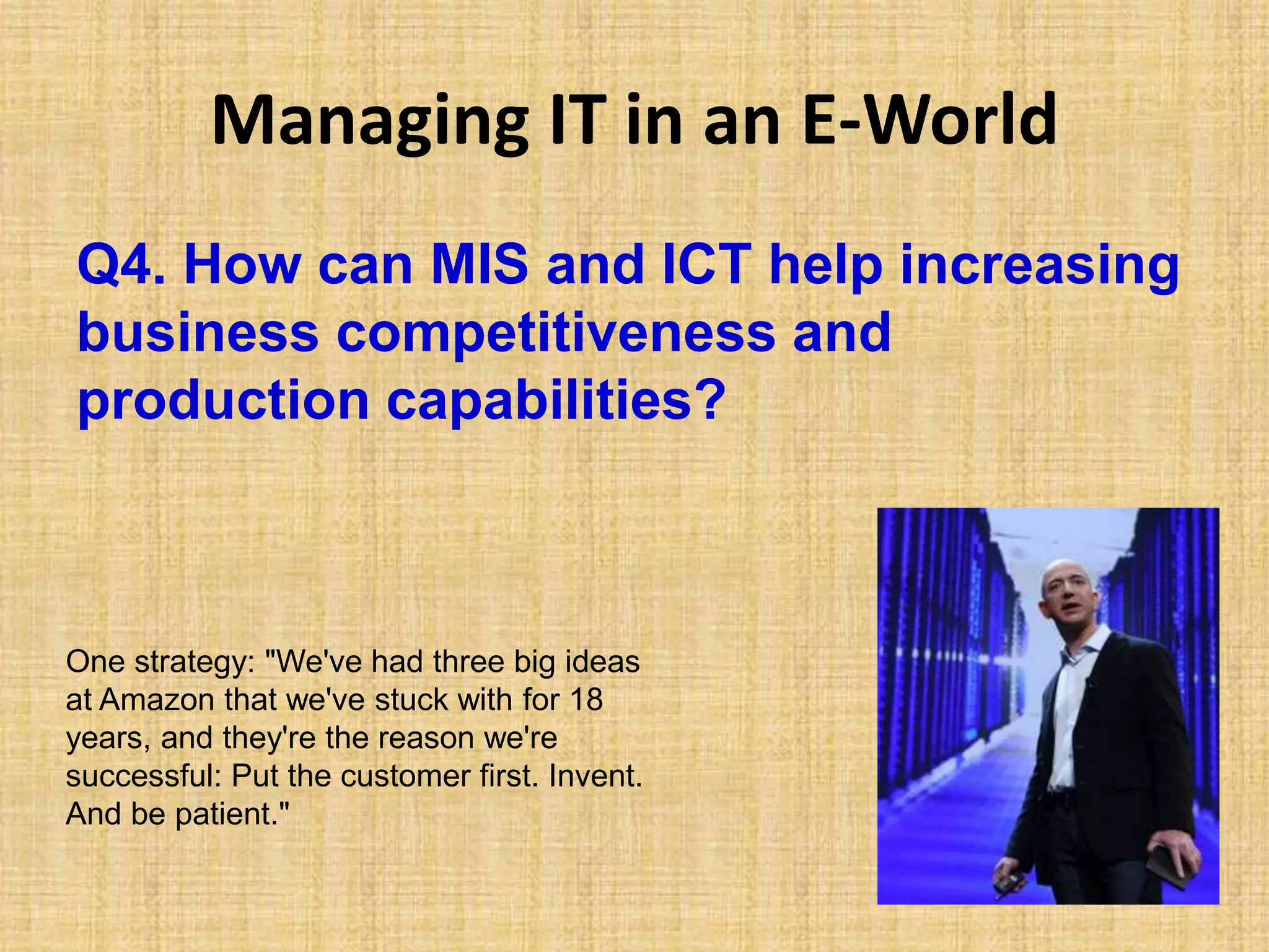 Managing IT in an E-World
Q4. How can MIS and ICT help increasing
business competitiveness and
production capabilities?
One strategy: "We've had three big ideas
at Amazon that we've stuck with for 18
years, and they're the reason we're
successful: Put the customer first. Invent.
And be patient."
 
