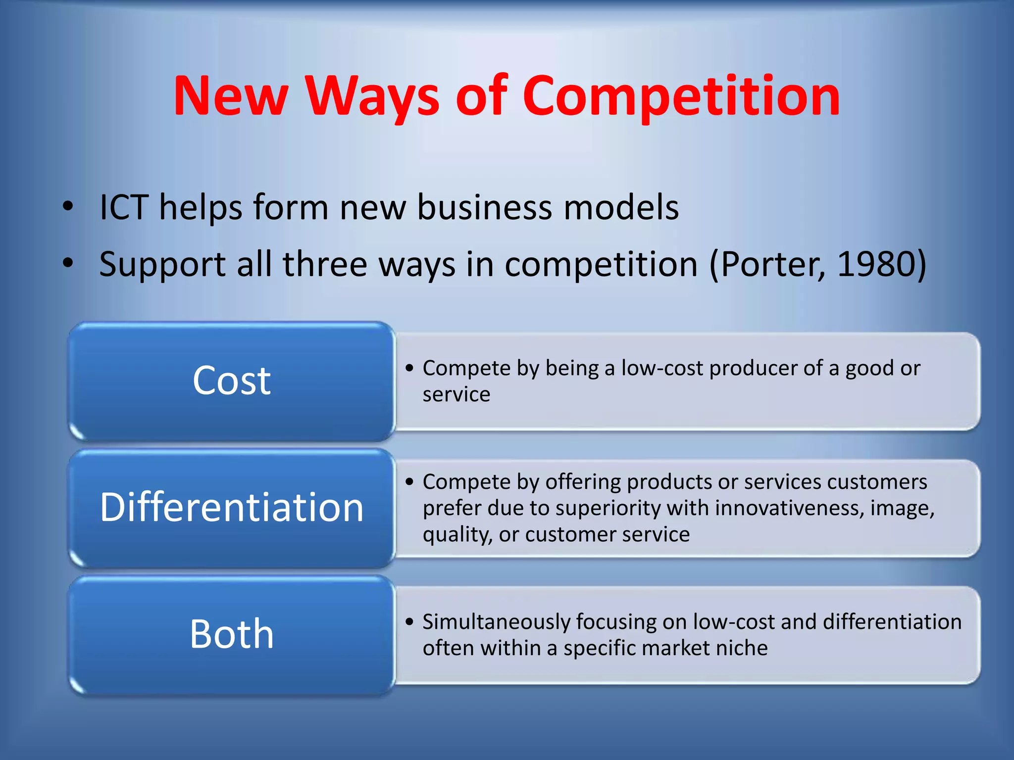 New Ways of Competition
• ICT helps form new business models
• Support all three ways in competition (Porter, 1980)
• Compete by being a low-cost producer of a good or
serviceCost
• Compete by offering products or services customers
prefer due to superiority with innovativeness, image,
quality, or customer service
Differentiation
• Simultaneously focusing on low-cost and differentiation
often within a specific market nicheBoth
 