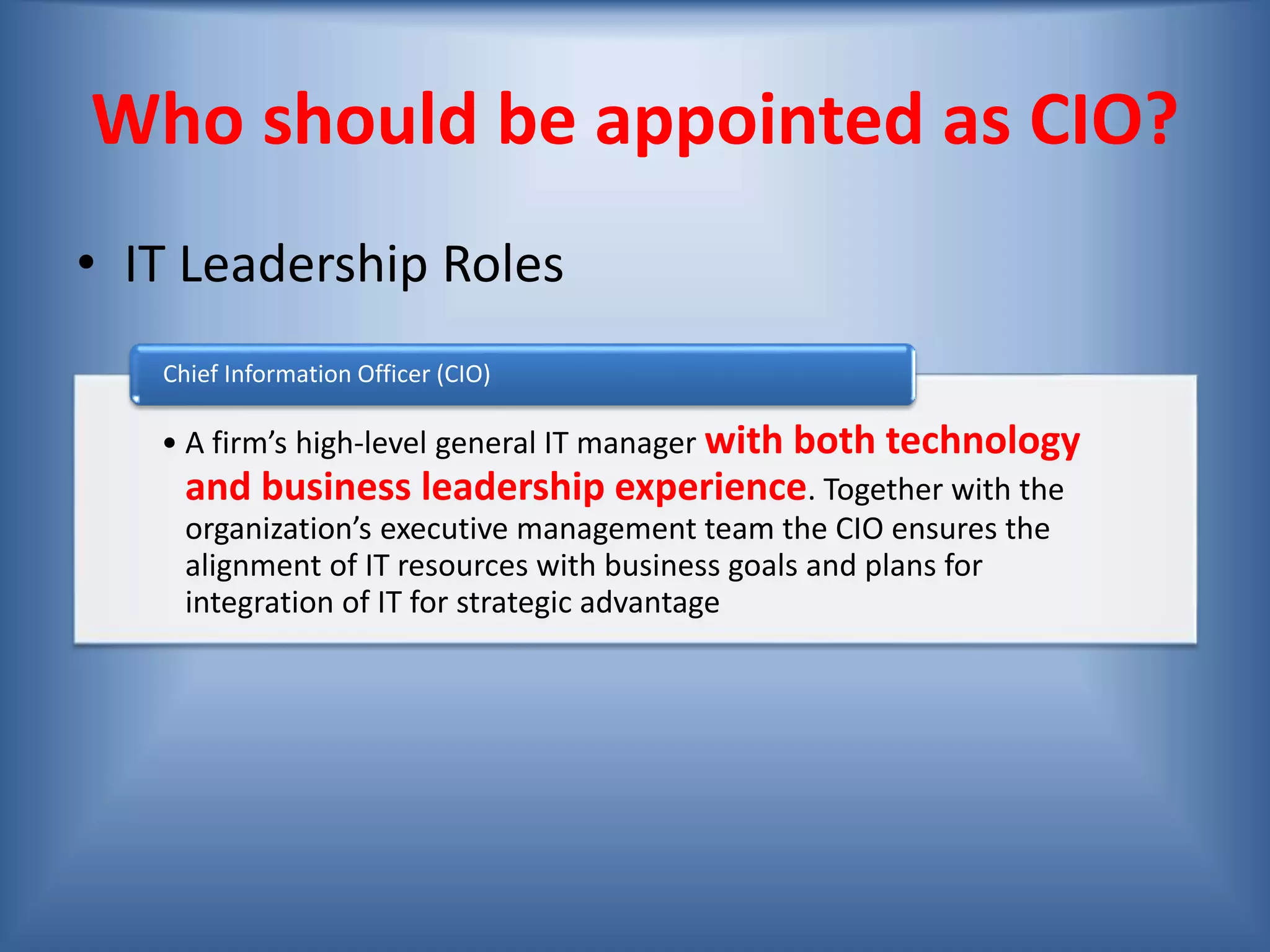 Who should be appointed as CIO?
• IT Leadership Roles
• A firm’s high-level general IT manager with both technology
and business leadership experience. Together with the
organization’s executive management team the CIO ensures the
alignment of IT resources with business goals and plans for
integration of IT for strategic advantage
Chief Information Officer (CIO)
 