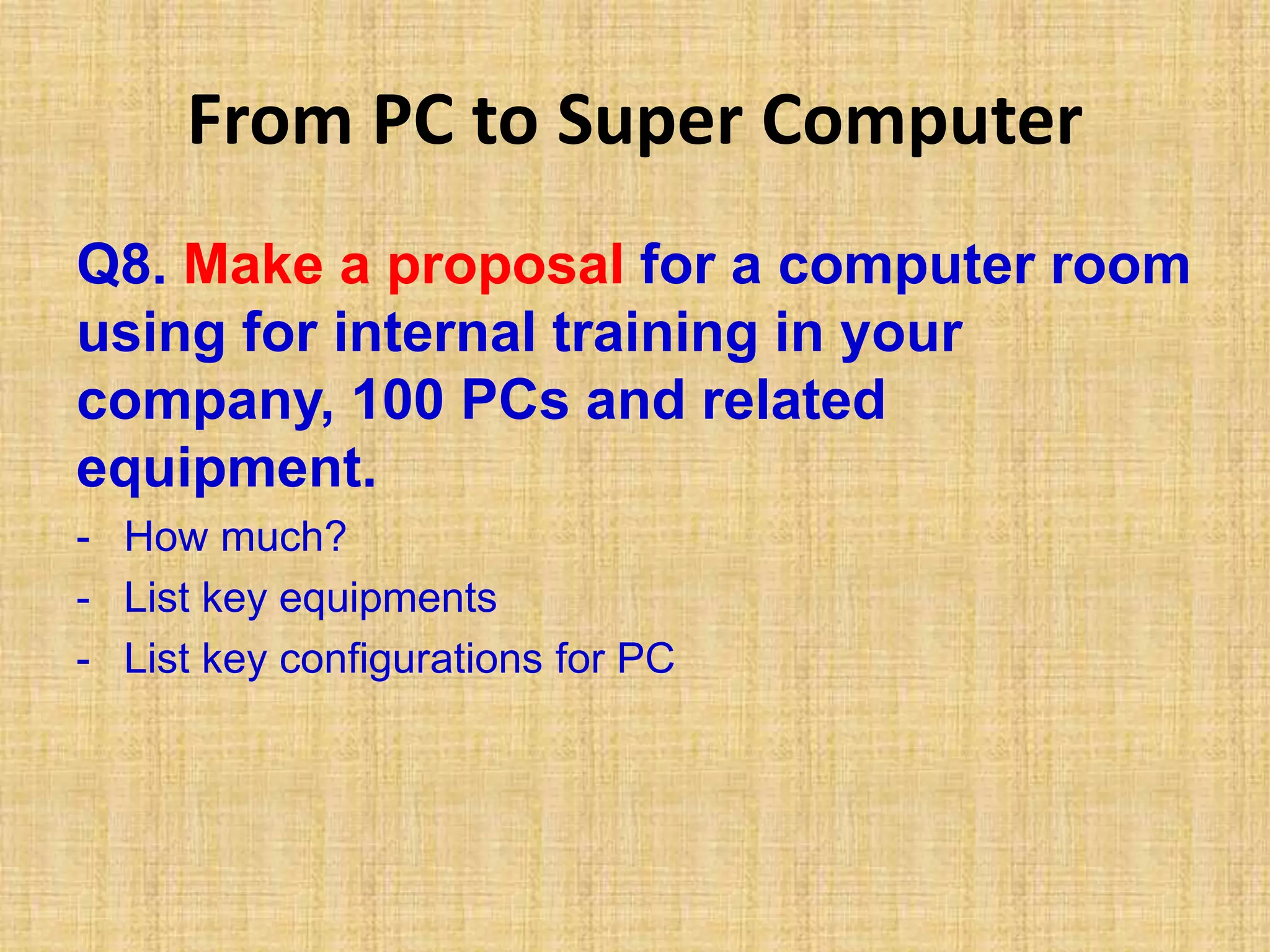 From PC to Super Computer
Q8. Make a proposal for a computer room
using for internal training in your
company, 100 PCs and related
equipment.
- How much?
- List key equipments
- List key configurations for PC
 