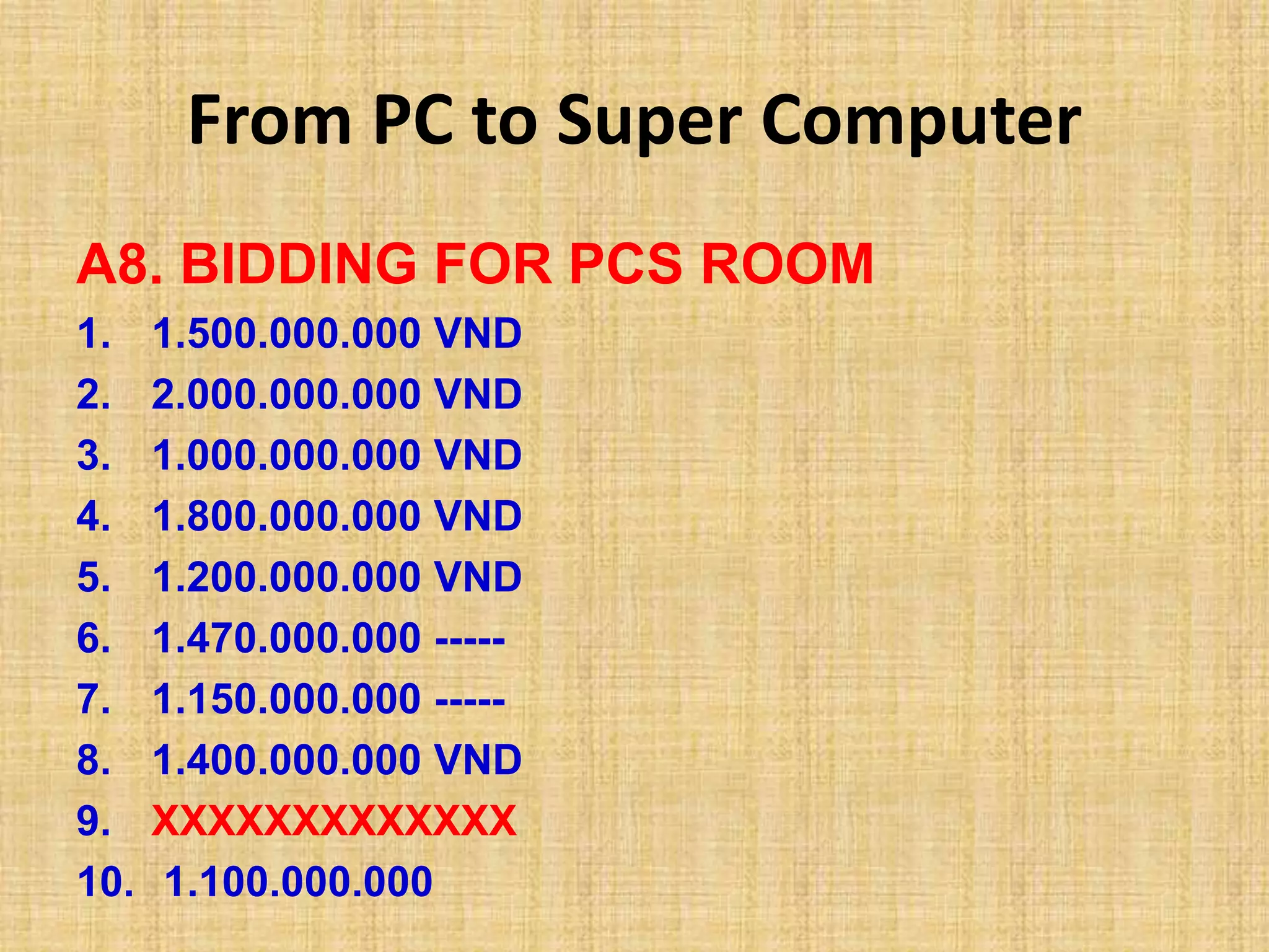 From PC to Super Computer
A8. BIDDING FOR PCS ROOM
1. 1.500.000.000 VND
2. 2.000.000.000 VND
3. 1.000.000.000 VND
4. 1.800.000.000 VND
5. 1.200.000.000 VND
6. 1.470.000.000 -----
7. 1.150.000.000 -----
8. 1.400.000.000 VND
9. XXXXXXXXXXXXX
10. 1.100.000.000
 
