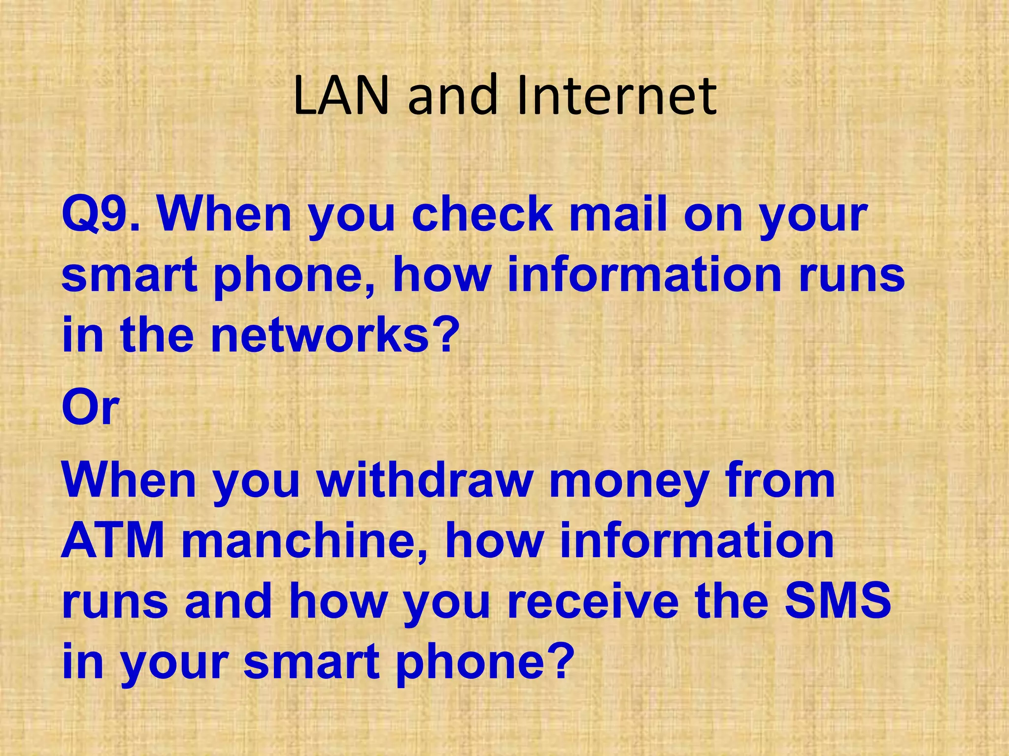 LAN and Internet
Q9. When you check mail on your
smart phone, how information runs
in the networks?
Or
When you withdraw money from
ATM manchine, how information
runs and how you receive the SMS
in your smart phone?
 