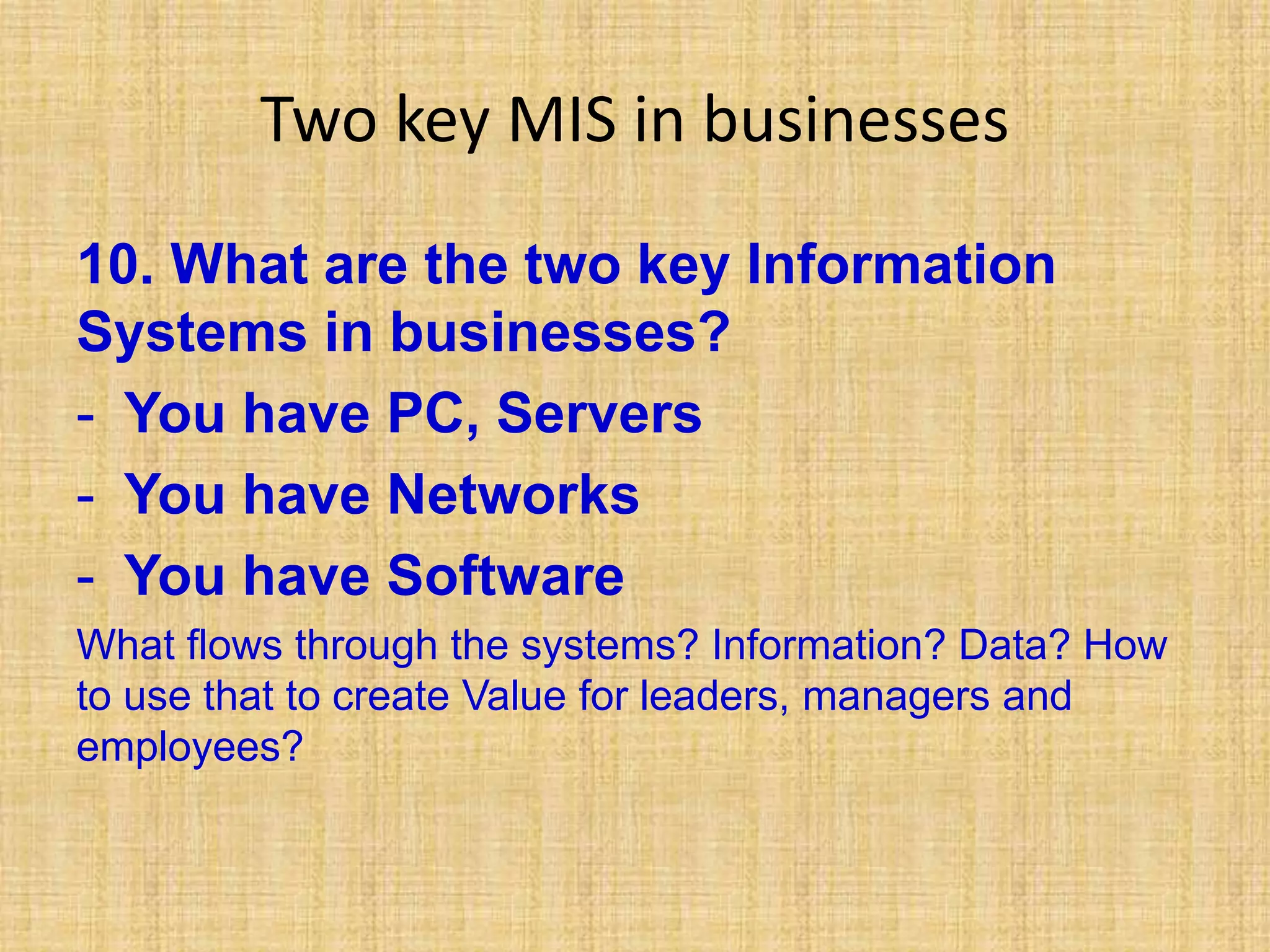 Two key MIS in businesses
10. What are the two key Information
Systems in businesses?
- You have PC, Servers
- You have Networks
- You have Software
What flows through the systems? Information? Data? How
to use that to create Value for leaders, managers and
employees?
 