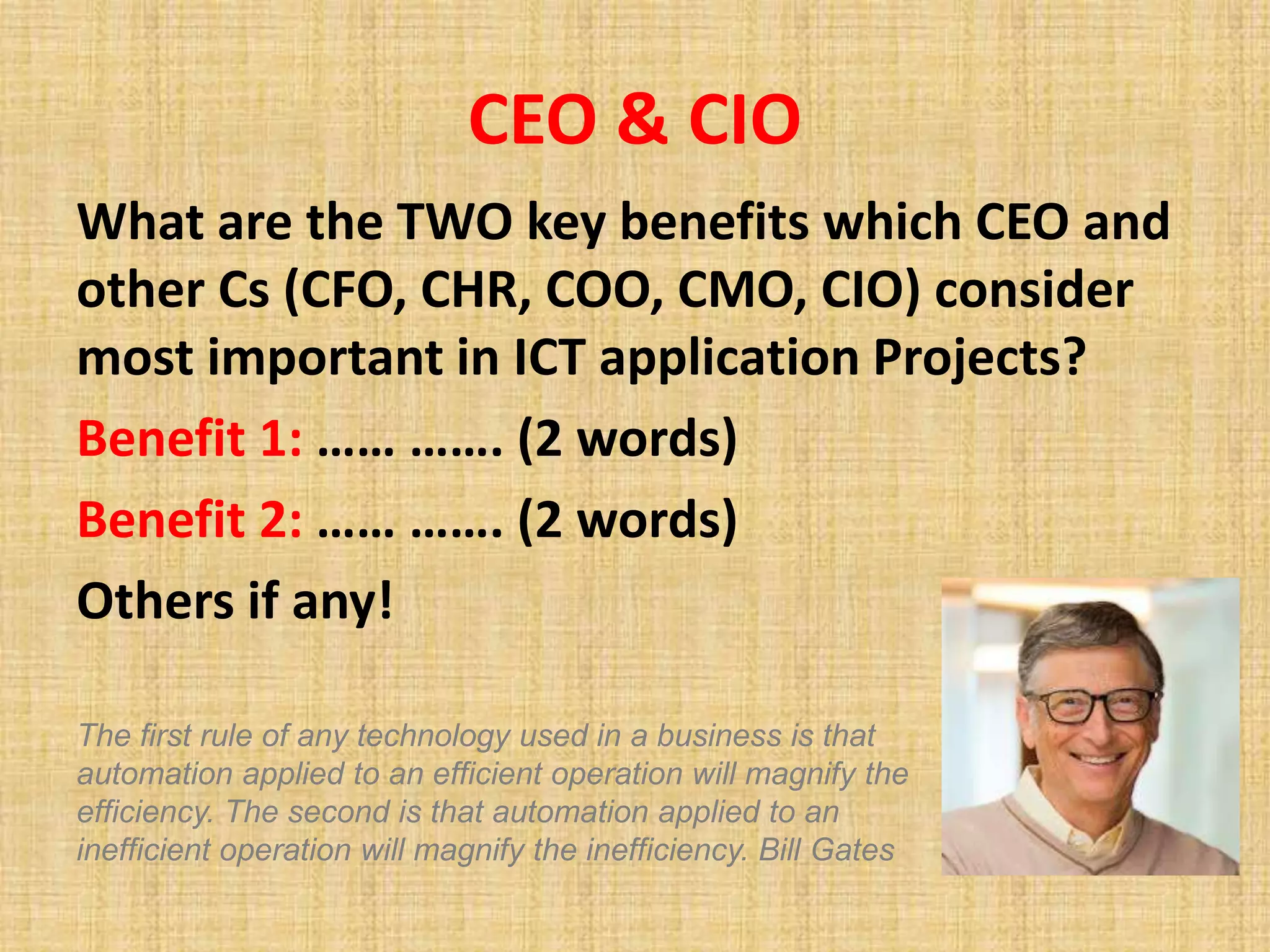 CEO & CIO
What are the TWO key benefits which CEO and
other Cs (CFO, CHR, COO, CMO, CIO) consider
most important in ICT application Projects?
Benefit 1: …… ……. (2 words)
Benefit 2: …… ……. (2 words)
Others if any!
The first rule of any technology used in a business is that
automation applied to an efficient operation will magnify the
efficiency. The second is that automation applied to an
inefficient operation will magnify the inefficiency. Bill Gates
 