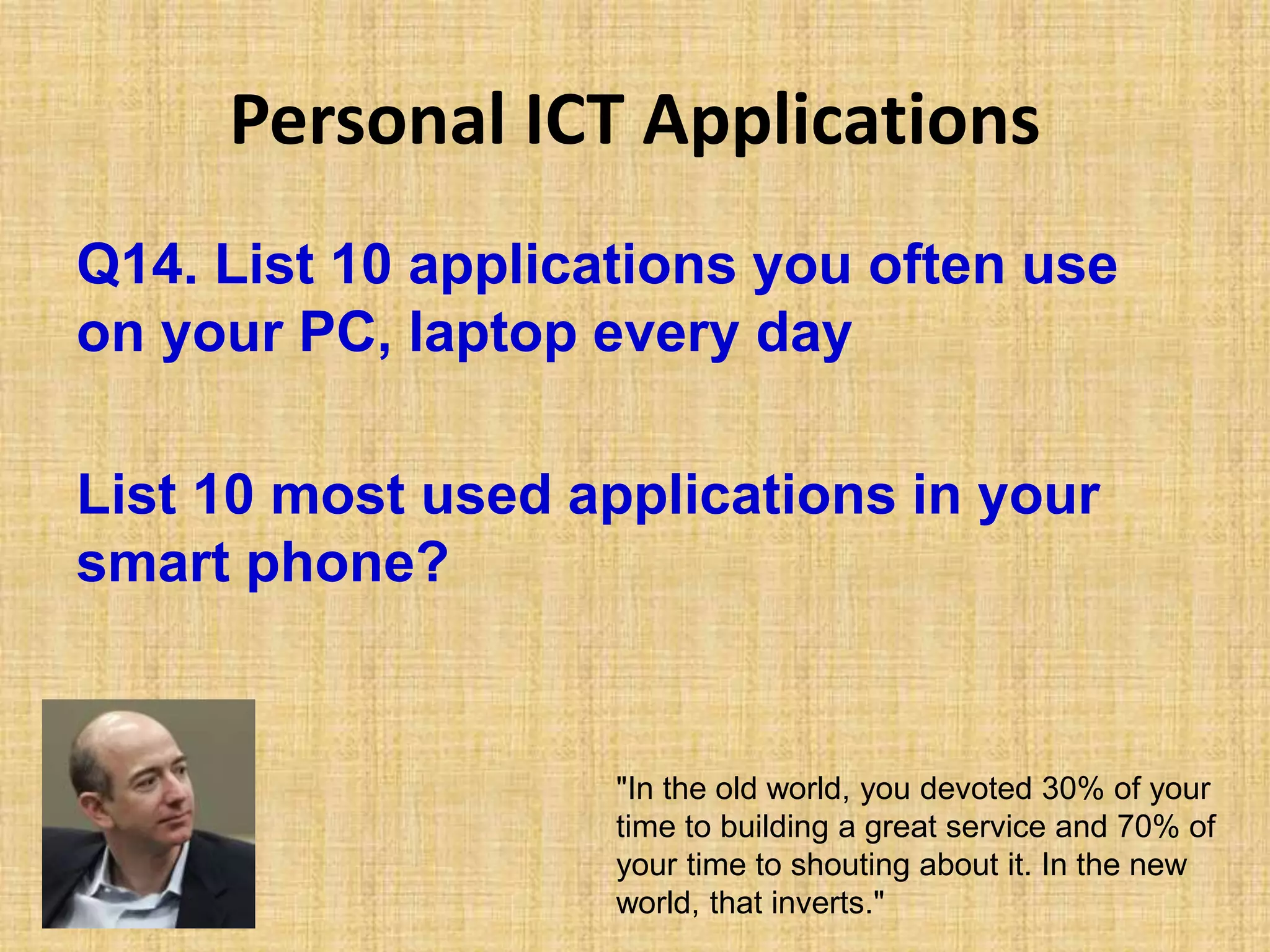 Personal ICT Applications
Q14. List 10 applications you often use
on your PC, laptop every day
List 10 most used applications in your
smart phone?
"In the old world, you devoted 30% of your
time to building a great service and 70% of
your time to shouting about it. In the new
world, that inverts."
 