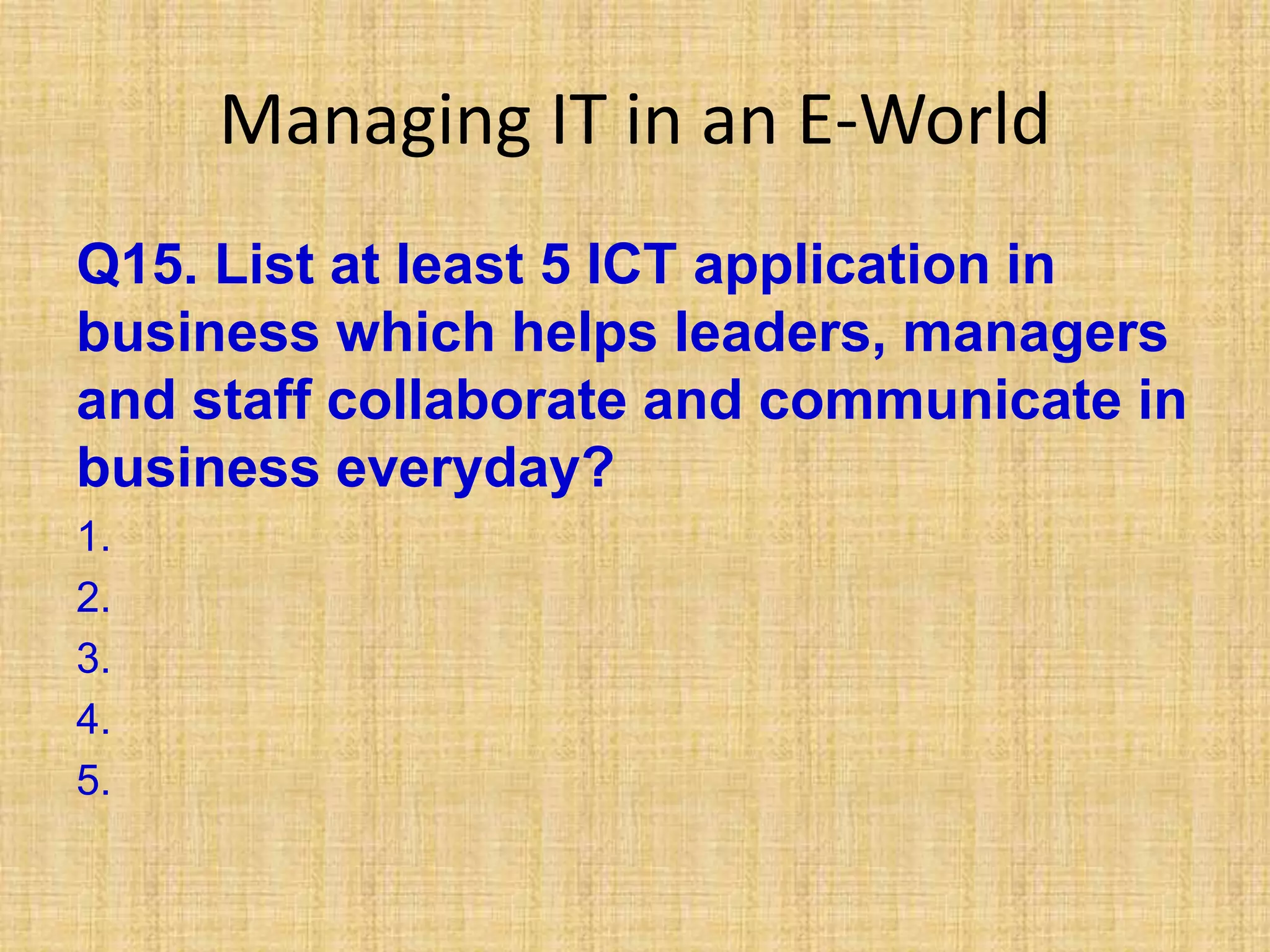 Managing IT in an E-World
Q15. List at least 5 ICT application in
business which helps leaders, managers
and staff collaborate and communicate in
business everyday?
1.
2.
3.
4.
5.
 