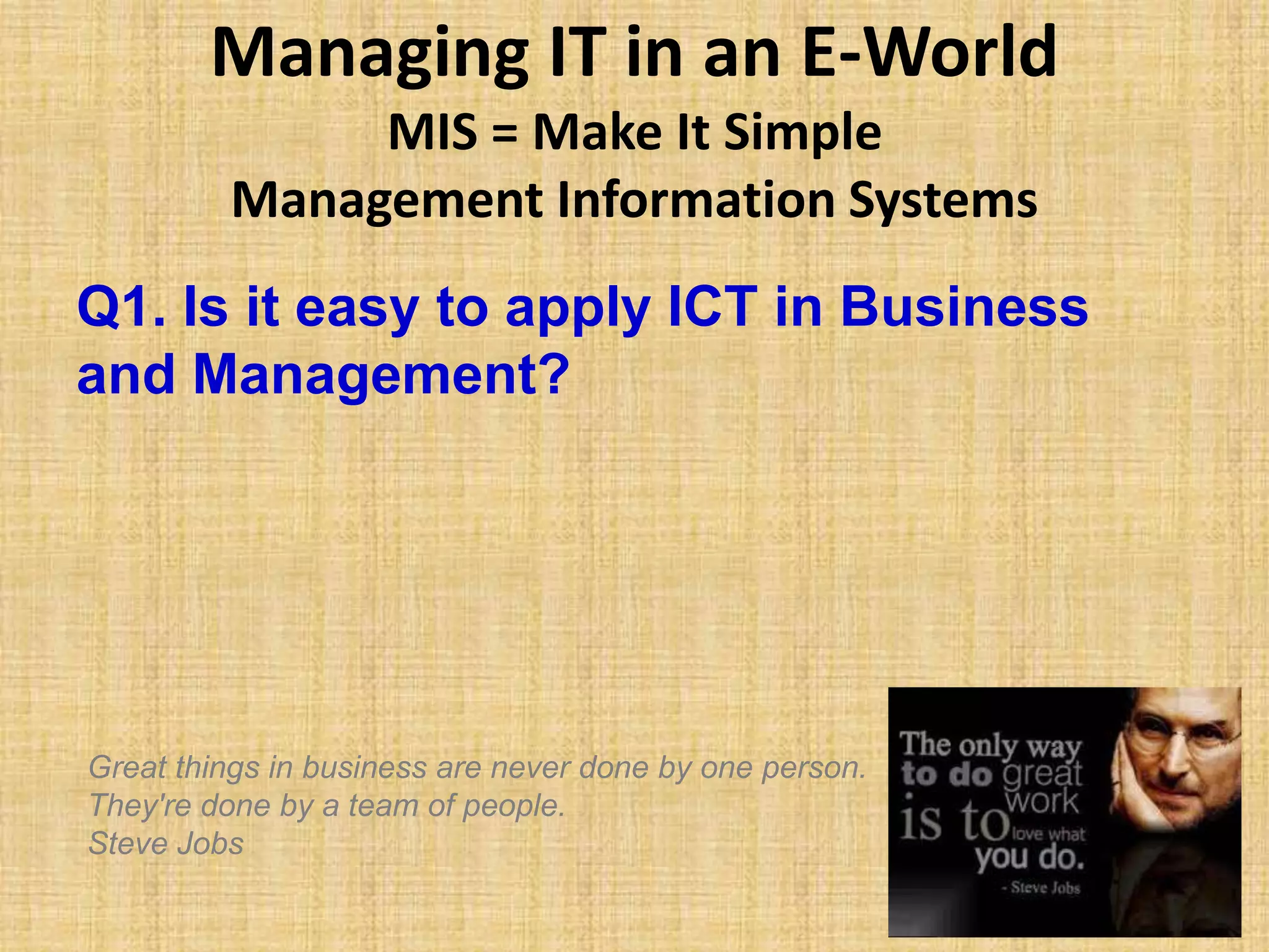 Managing IT in an E-World
MIS = Make It Simple
Management Information Systems
Q1. Is it easy to apply ICT in Business
and Management?
Great things in business are never done by one person.
They're done by a team of people.
Steve Jobs
 