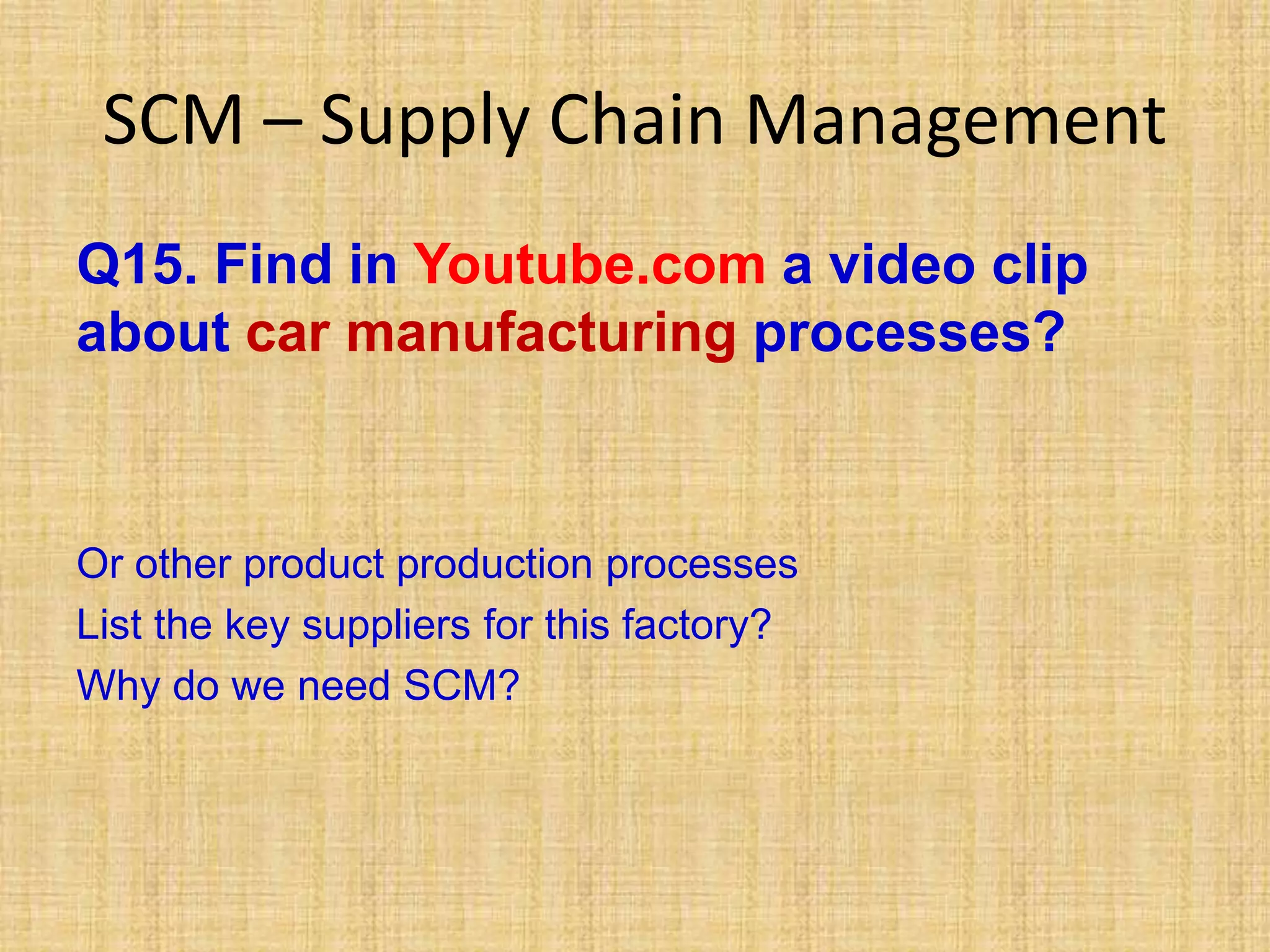 SCM – Supply Chain Management
Q15. Find in Youtube.com a video clip
about car manufacturing processes?
Or other product production processes
List the key suppliers for this factory?
Why do we need SCM?
 