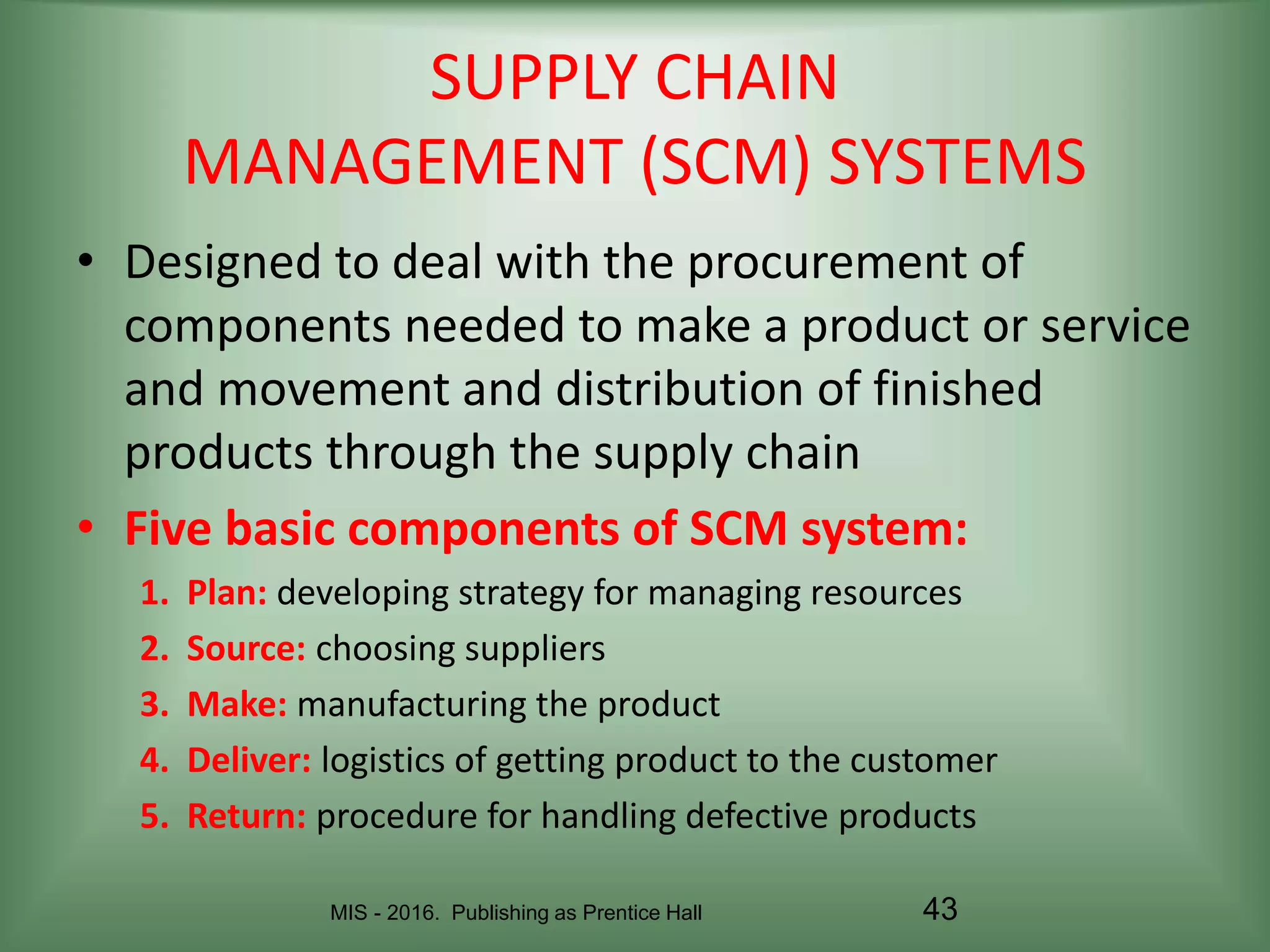 MIS - 2016. Publishing as Prentice Hall 43
SUPPLY CHAIN
MANAGEMENT (SCM) SYSTEMS
• Designed to deal with the procurement of
components needed to make a product or service
and movement and distribution of finished
products through the supply chain
• Five basic components of SCM system:
1. Plan: developing strategy for managing resources
2. Source: choosing suppliers
3. Make: manufacturing the product
4. Deliver: logistics of getting product to the customer
5. Return: procedure for handling defective products
 