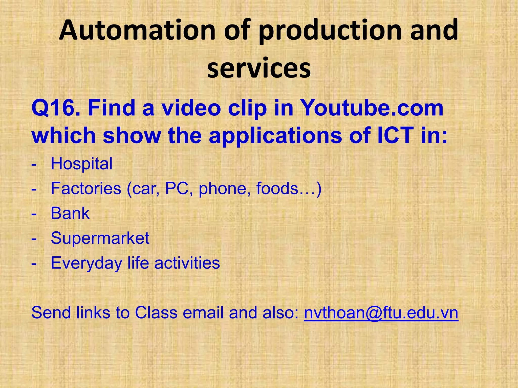 Automation of production and
services
Q16. Find a video clip in Youtube.com
which show the applications of ICT in:
- Hospital
- Factories (car, PC, phone, foods…)
- Bank
- Supermarket
- Everyday life activities
Send links to Class email and also: nvthoan@ftu.edu.vn
 