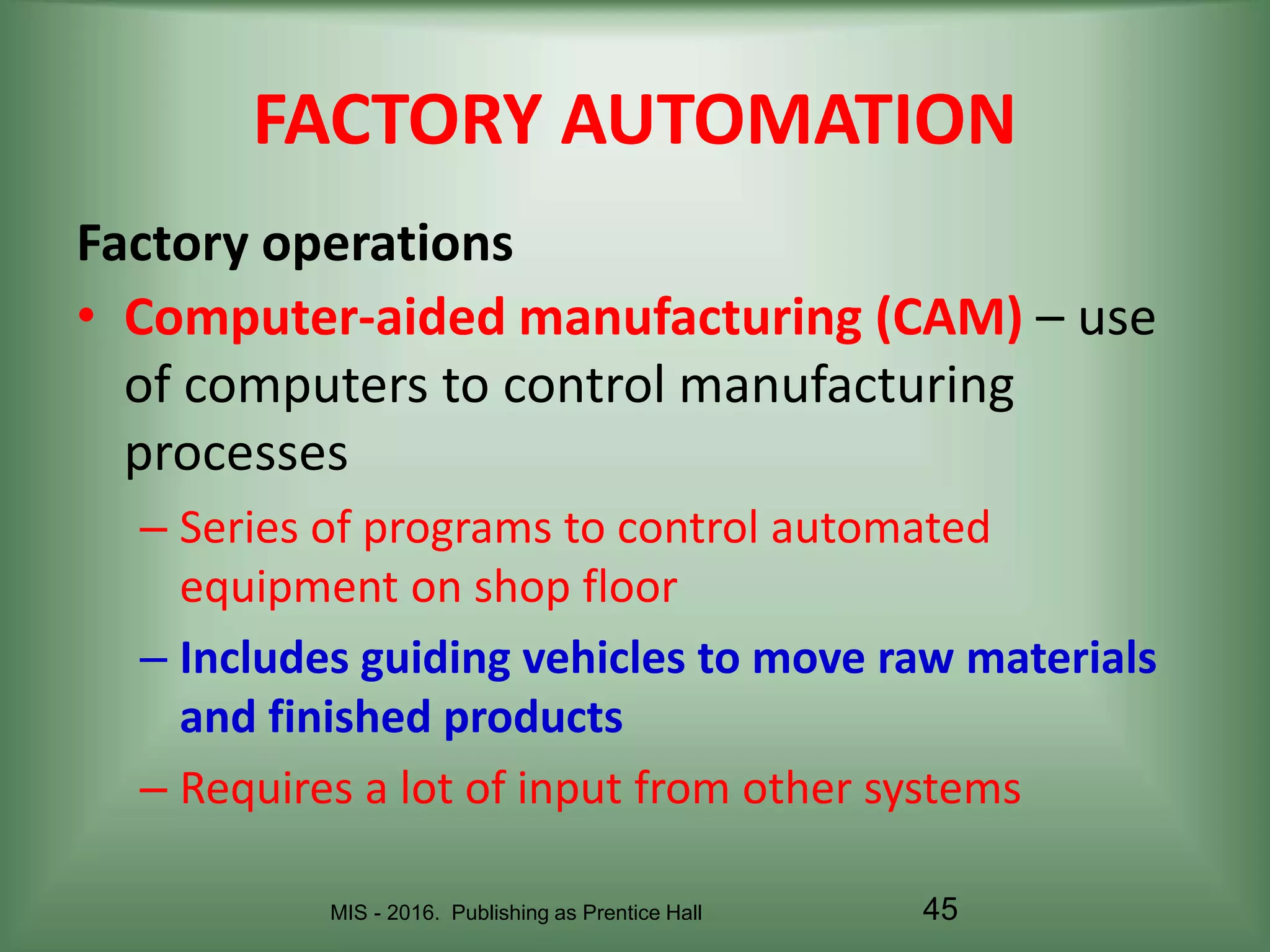 MIS - 2016. Publishing as Prentice Hall 45
FACTORY AUTOMATION
• Computer-aided manufacturing (CAM) – use
of computers to control manufacturing
processes
– Series of programs to control automated
equipment on shop floor
– Includes guiding vehicles to move raw materials
and finished products
– Requires a lot of input from other systems
Factory operations
 