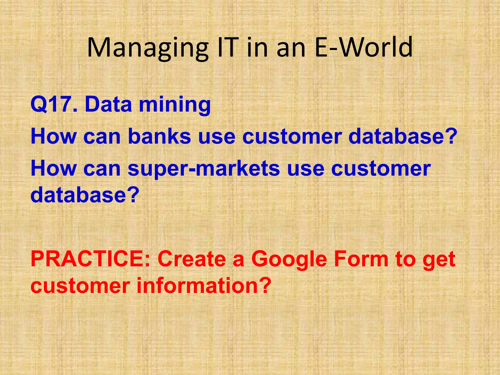 Managing IT in an E-World
Q17. Data mining
How can banks use customer database?
How can super-markets use customer
database?
PRACTICE: Create a Google Form to get
customer information?
 