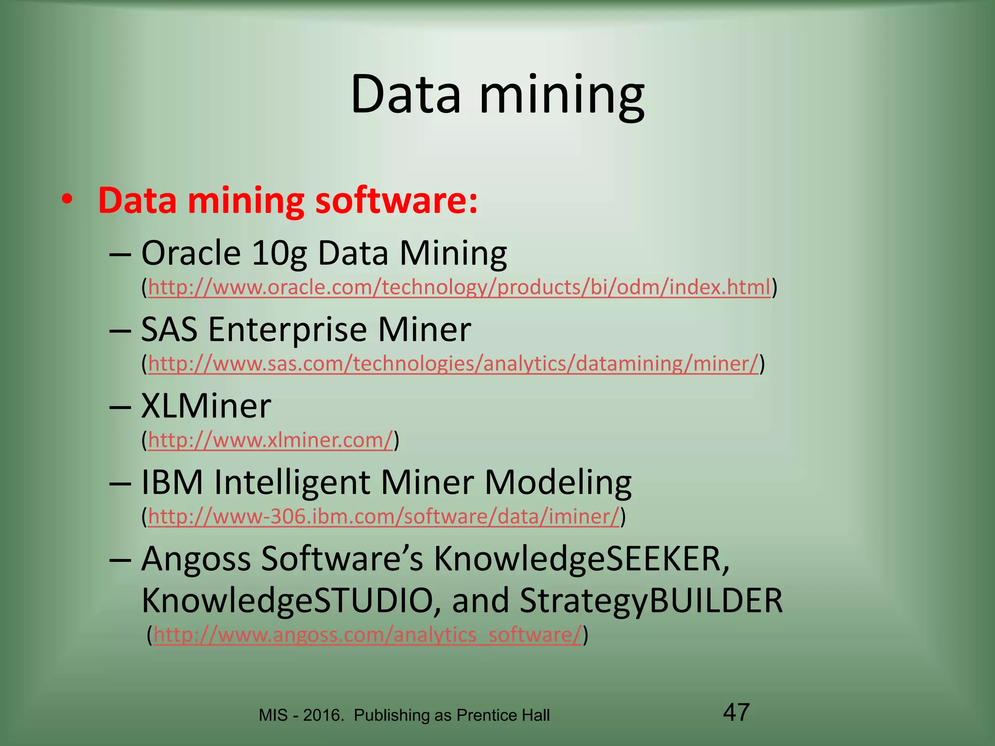 MIS - 2016. Publishing as Prentice Hall 47
Data mining
• Data mining software:
– Oracle 10g Data Mining
(http://www.oracle.com/technology/products/bi/odm/index.html)
– SAS Enterprise Miner
(http://www.sas.com/technologies/analytics/datamining/miner/)
– XLMiner
(http://www.xlminer.com/)
– IBM Intelligent Miner Modeling
(http://www-306.ibm.com/software/data/iminer/)
– Angoss Software’s KnowledgeSEEKER,
KnowledgeSTUDIO, and StrategyBUILDER
(http://www.angoss.com/analytics_software/)
 