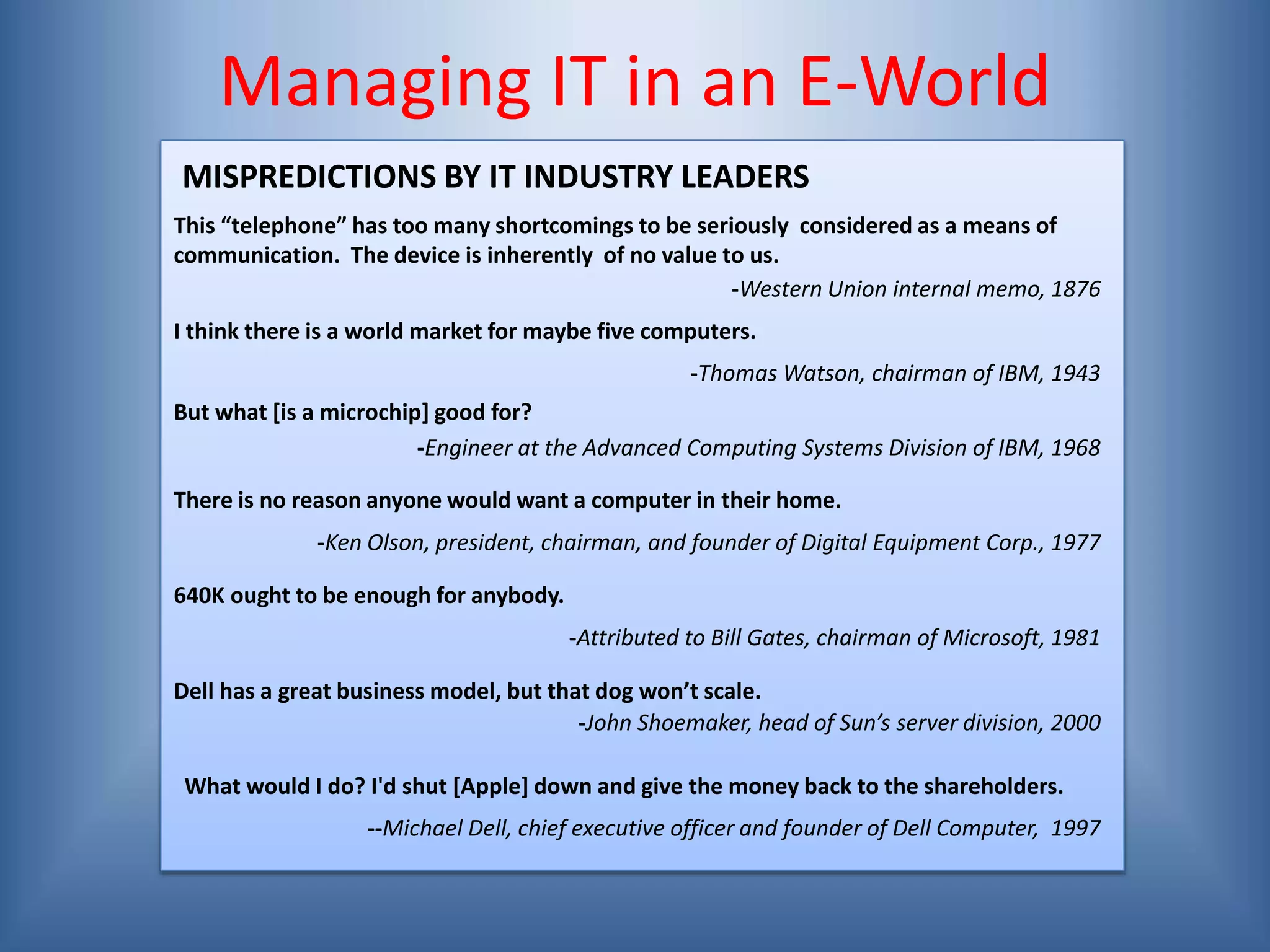 Managing IT in an E-World
This “telephone” has too many shortcomings to be seriously considered as a means of
communication. The device is inherently of no value to us.
-Western Union internal memo, 1876
I think there is a world market for maybe five computers.
There is no reason anyone would want a computer in their home.
640K ought to be enough for anybody.
Dell has a great business model, but that dog won’t scale.
MISPREDICTIONS BY IT INDUSTRY LEADERS
-Thomas Watson, chairman of IBM, 1943
But what [is a microchip] good for?
-Engineer at the Advanced Computing Systems Division of IBM, 1968
-Ken Olson, president, chairman, and founder of Digital Equipment Corp., 1977
-Attributed to Bill Gates, chairman of Microsoft, 1981
-John Shoemaker, head of Sun’s server division, 2000
What would I do? I'd shut [Apple] down and give the money back to the shareholders.
--Michael Dell, chief executive officer and founder of Dell Computer, 1997
 