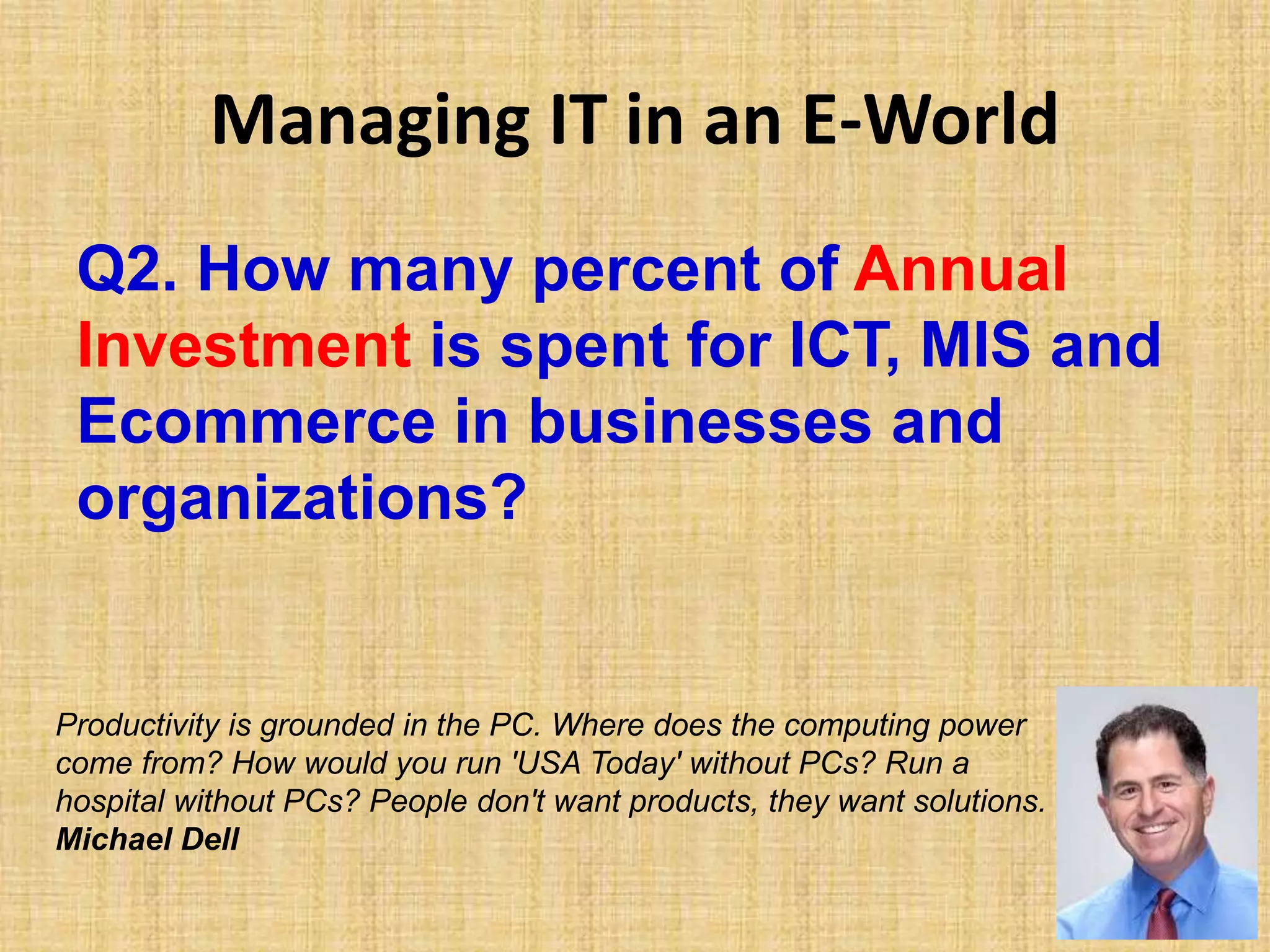 Managing IT in an E-World
Q2. How many percent of Annual
Investment is spent for ICT, MIS and
Ecommerce in businesses and
organizations?
Productivity is grounded in the PC. Where does the computing power
come from? How would you run 'USA Today' without PCs? Run a
hospital without PCs? People don't want products, they want solutions.
Michael Dell
 
