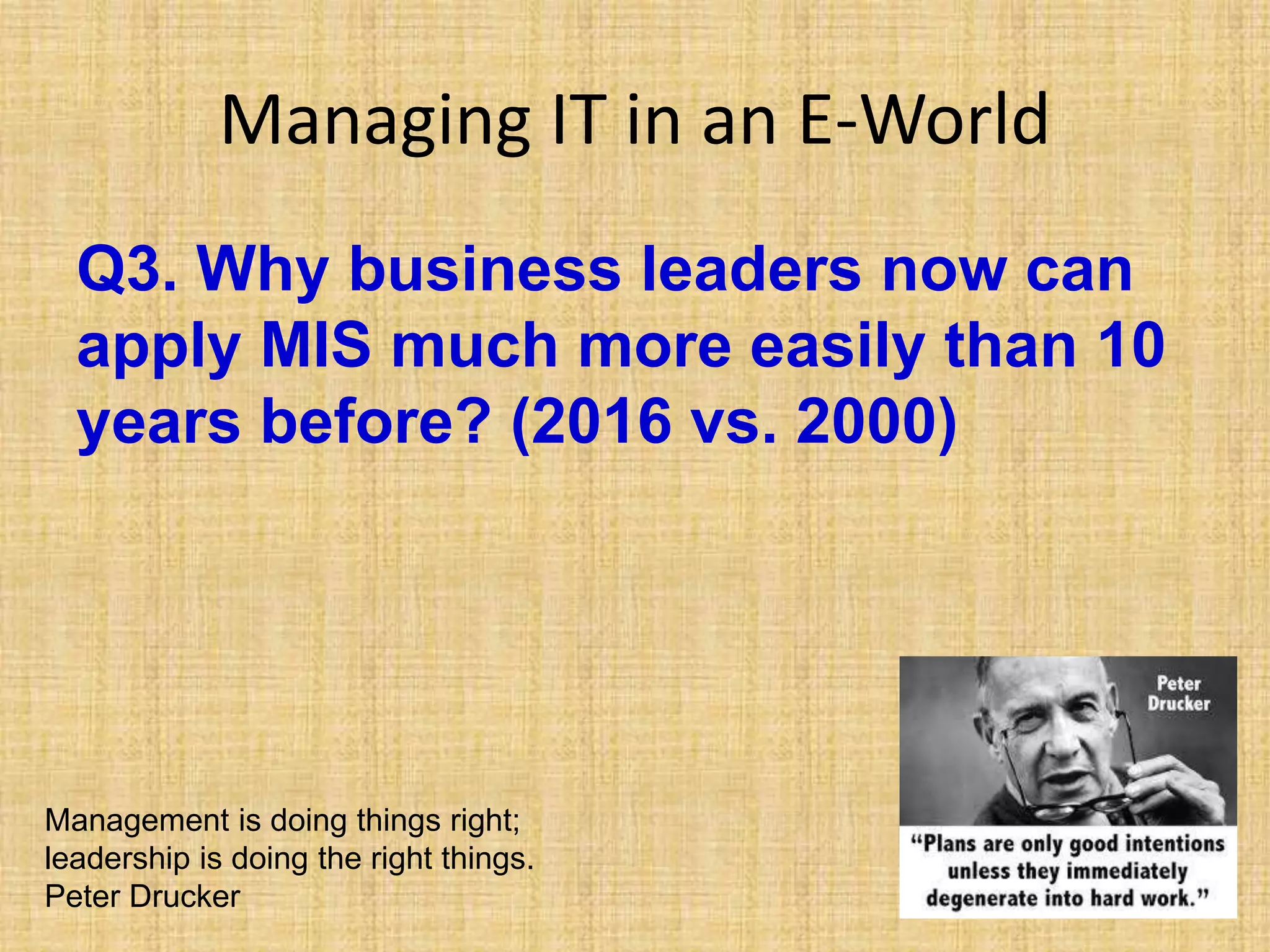 Managing IT in an E-World
Q3. Why business leaders now can
apply MIS much more easily than 10
years before? (2016 vs. 2000)
Management is doing things right;
leadership is doing the right things.
Peter Drucker
 