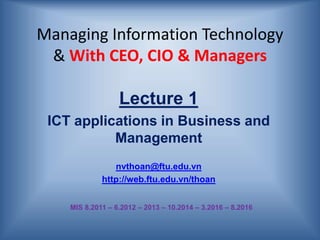 Managing Information Technology
& With CEO, CIO & Managers
Lecture 1
ICT applications in Business and
Management
nvthoan@ftu.edu.vn
http://web.ftu.edu.vn/thoan
MIS 8.2011 – 6.2012 – 2013 – 10.2014 – 3.2016 – 8.2016
 