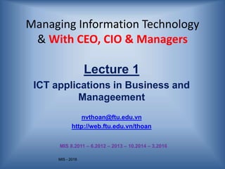 MIS - 2016
Managing Information Technology
& With CEO, CIO & Managers
Lecture 1
ICT applications in Business and
Manageement
nvthoan@ftu.edu.vn
http://web.ftu.edu.vn/thoan
MIS 8.2011 – 6.2012 – 2013 – 10.2014 – 3.2016
 