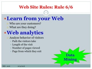 MIS - 2016 10/4/2016MIS - 2016 10/4/2016
Web Site Rules: Rule 6/6
5-10
Learn from your Web
 Who are your customers?
 What are they doing?
Web analytics
 Analyze behavior of visitors
 Path the visitors take
 Length of the visit
 Number of pages viewed
 Page from which they exit
Data
Mining
 