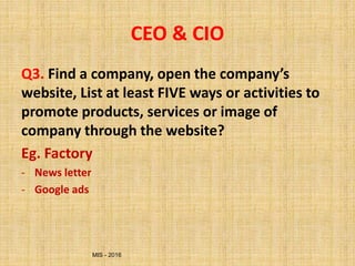 MIS - 2016
CEO & CIO
Q3. Find a company, open the company’s
website, List at least FIVE ways or activities to
promote products, services or image of
company through the website?
Eg. Factory
- News letter
- Google ads
 