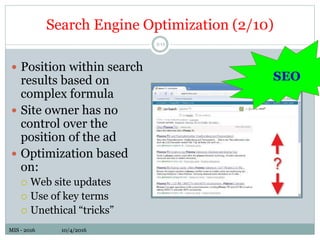 MIS - 2016 10/4/2016MIS - 2016 10/4/2016
Search Engine Optimization (2/10)
5-13
 Position within search
results based on
complex formula
 Site owner has no
control over the
position of the ad
 Optimization based
on:
 Web site updates
 Use of key terms
 Unethical “tricks”
SEO
 