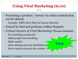 MIS - 2016 10/4/2016MIS - 2016 10/4/2016
Using Viral Marketing (6/10)
6-17
 Promoting a product / service via online content that
can be shared.
 Example: BMW short films by famous directors
 Coined by Harvard professor Jeffery Rayport
 Critical Factors of Viral Marketing (Thomas Baekdal):
 Do something unexpected
 Make people feel something
 Make sequels
 Allow sharing and easy distribution
 Never restrict access to the content
Viral
 