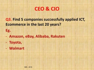 MIS - 2016
CEO & CIO
Q3. Find 5 companies successfully applied ICT,
Ecommerce in the last 20 years?
Eg.
- Amazon, eBay, Alibaba, Rakuten
- Toyota,
- Walmart
 