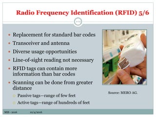 MIS - 2016 10/4/2016MIS - 2016 10/4/2016
Radio Frequency Identification (RFID) 5/6
9-24
 Replacement for standard bar codes
 Transceiver and antenna
 Diverse usage opportunities
 Line-of-sight reading not necessary
 RFID tags can contain more
information than bar codes
 Scanning can be done from greater
distance
 Passive tags—range of few feet
 Active tags—range of hundreds of feet
Source: MERO AG.
 