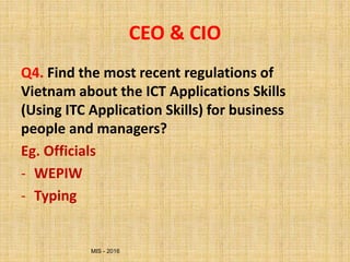 MIS - 2016
CEO & CIO
Q4. Find the most recent regulations of
Vietnam about the ICT Applications Skills
(Using ITC Application Skills) for business
people and managers?
Eg. Officials
- WEPIW
- Typing
 