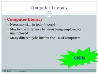 MIS - 2016 10/4/2016MIS - 2016 10/4/2016
Computer Literacy
 Computer literacy
 Necessary skill in today’s world
 May be the difference between being employed or
unemployed
 Many different jobs involve the use of computers
11-27
Skills
 