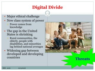 MIS - 2016 10/4/2016MIS - 2016 10/4/2016
Digital Divide
11-28
 Major ethical challenge
 New class system of power
 Power comes from
knowledge
 The gap in the United
States is shrinking
 Rural communities, the
elderly, people with
disabilities, and minorities
lag behind national averages
 Widening gap between
developed and developing
countries
Threats
 