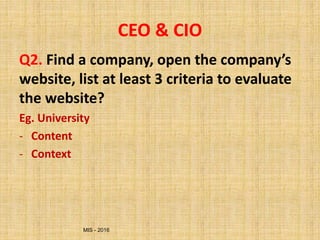 MIS - 2016
CEO & CIO
Q2. Find a company, open the company’s
website, list at least 3 criteria to evaluate
the website?
Eg. University
- Content
- Context
 