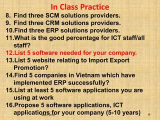MIS - 2016 38
In Class Practice
8. Find three SCM solutions providers.
9. Find three CRM solutions providers.
10.Find three ERP solutions providers.
11.What is the good percentage for ICT staff/all
staff?
12.List 5 software needed for your company.
13.List 5 website relating to Import Export
Promotion?
14.Find 5 companies in Vietnam which have
implemented ERP successfully?
15.List at least 5 software applications you are
using at work
16.Propose 5 software applications, ICT
applications for your company (5-10 years)
 
