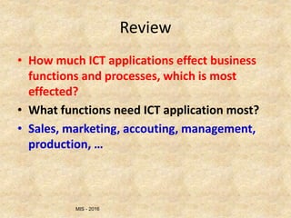 MIS - 2016
Review
• How much ICT applications effect business
functions and processes, which is most
effected?
• What functions need ICT application most?
• Sales, marketing, accouting, management,
production, …
 