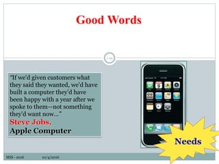 MIS - 2016 10/4/2016
1-44
“If we'd given customers what
they said they wanted, we'd have
built a computer they'd have
been happy with a year after we
spoke to them—not something
they'd want now…”
Steve Jobs,
Apple Computer
Good Words
Needs
 