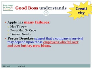 MIS - 2016 10/4/2016MIS - 2016 10/4/2016
Good Boss understands
1-46
 Apple has many failures:
 Mac TV 1993
 PowerMac G4 Cube
 Lisa and Newton
 Perter Drucker suggest that a company’s survival
may depend upon those employees who fail over
and over but try new ideas.
Creati
vity
 