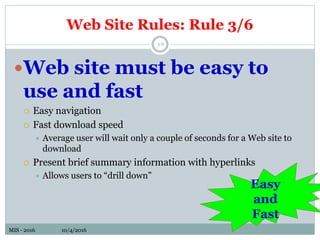 MIS - 2016 10/4/2016MIS - 2016 10/4/2016
Web Site Rules: Rule 3/6
5-6
Web site must be easy to
use and fast
 Easy navigation
 Fast download speed
 Average user will wait only a couple of seconds for a Web site to
download
 Present brief summary information with hyperlinks
 Allows users to “drill down”
Easy
and
Fast
 