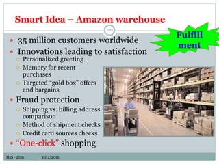 MIS - 2016 10/4/2016MIS - 2016 10/4/2016
Smart Idea – Amazon warehouse
9-65
 Personalized greeting
 Memory for recent
purchases
 Targeted “gold box” offers
and bargains
 Fraud protection
 Shipping vs. billing address
comparison
 Method of shipment checks
 Credit card sources checks
 “One-click” shopping
 35 million customers worldwide
 Innovations leading to satisfaction
Fulfill
ment
 