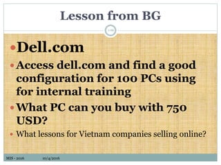 MIS - 2016 10/4/2016MIS - 2016 10/4/2016
Lesson from BG
Dell.com
Access dell.com and find a good
configuration for 100 PCs using
for internal training
What PC can you buy with 750
USD?
 What lessons for Vietnam companies selling online?
1-66
 
