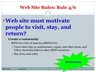 MIS - 2016 10/4/2016MIS - 2016 10/4/2016
Web Site Rules: Rule 4/6
5-7
Web site must motivate
people to visit, stay, and
return?
 Create a community
 BMW Car Club of America (BMWCCA)
 Users share tips on maintenance, repair, and other items, and
follow electronic links to other BMW resources.
 Buy from each other
Relationship
 