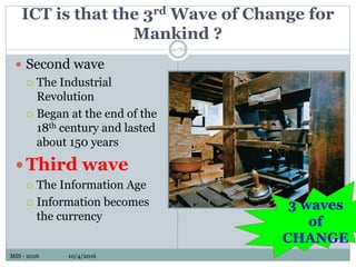 MIS - 2016 10/4/2016MIS - 2016 10/4/2016
ICT is that the 3rd Wave of Change for
Mankind ?
11-70
 Second wave
 The Industrial
Revolution
 Began at the end of the
18th century and lasted
about 150 years
Third wave
 The Information Age
 Information becomes
the currency
3 waves
of
CHANGE
 