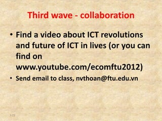 Third wave - collaboration
• Find a video about ICT revolutions
and future of ICT in lives (or you can
find on
www.youtube.com/ecomftu2012)
• Send email to class, nvthoan@ftu.edu.vn
1-73
 